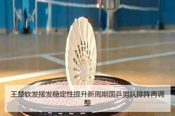 王楚钦发接发稳定性提升新周期国乒男队排阵再调整